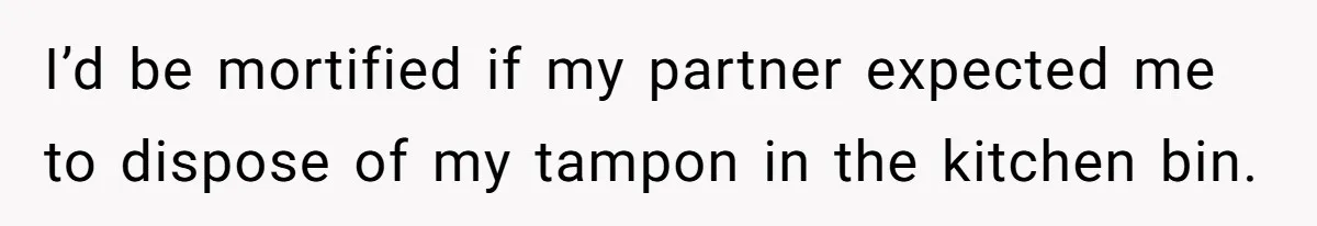 To Flush or Not to Flush: A Clogged Toilet Causes an Unexpected Relationship Rift I’d be mortified if my partner expected me to dispose of my tampon in the kitchen bin.