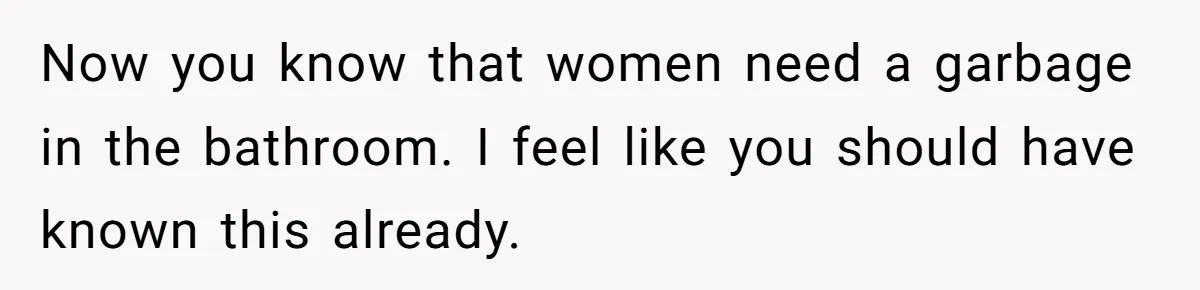 To Flush or Not to Flush: A Clogged Toilet Causes an Unexpected Relationship Rift Now you know that women need a garbage in the bathroom. I feel like you should have known this already.