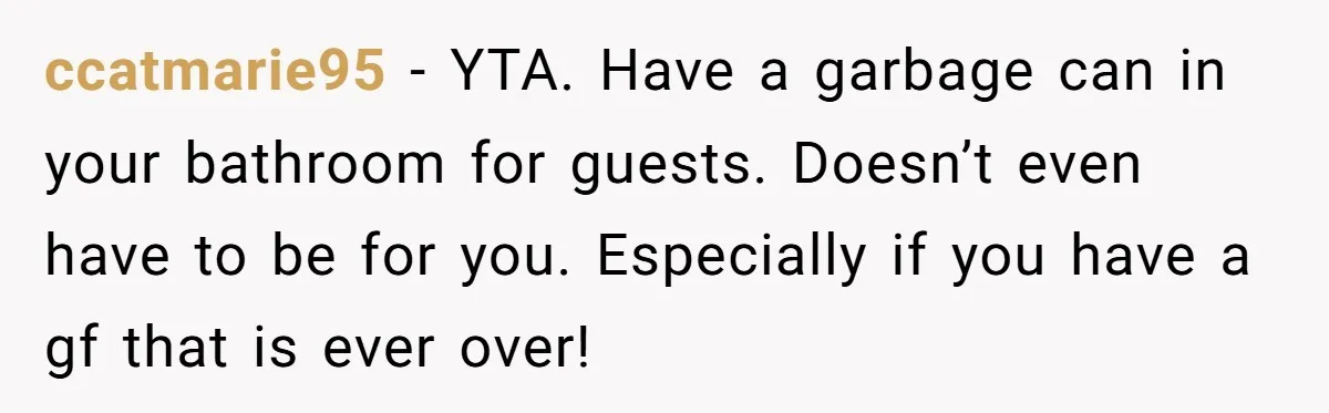 To Flush or Not to Flush: A Clogged Toilet Causes an Unexpected Relationship Rift ccatmarie95 − YTA. Have a garbage can in your bathroom for guests. Doesn’t even have to be for you. Especially if you have a gf that is ever over!
