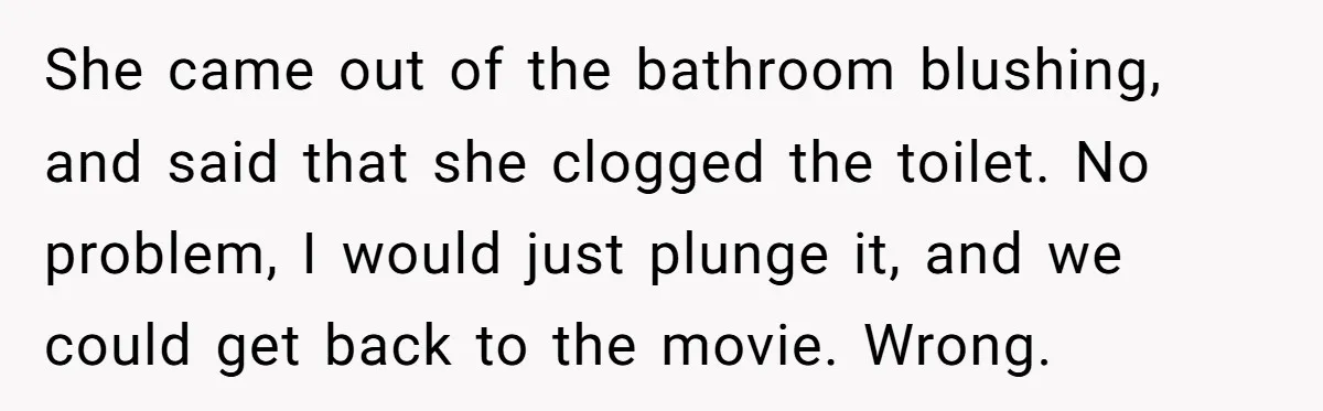 To Flush or Not to Flush: A Clogged Toilet Causes an Unexpected Relationship Rift She came out of the bathroom blushing, and said that she clogged the toilet. No problem, I would just plunge it, and we could get back to the movie. Wrong.