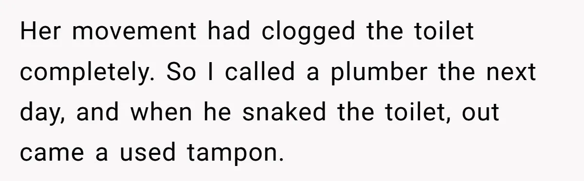 To Flush or Not to Flush: A Clogged Toilet Causes an Unexpected Relationship Rift Her movement had clogged the toilet completely. So I called a plumber the next day, and when he snaked the toilet, out came a used tampon.