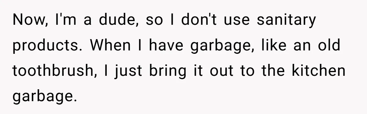 To Flush or Not to Flush: A Clogged Toilet Causes an Unexpected Relationship Rift Now, I'm a dude, so I don't use sanitary products. When I have garbage, like an old toothbrush, I just bring it out to the kitchen garbage.