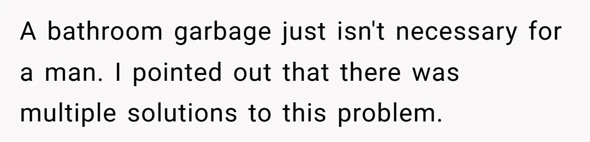 To Flush or Not to Flush: A Clogged Toilet Causes an Unexpected Relationship Rift A bathroom garbage just isn't necessary for a man. I pointed out that there was multiple solutions to this problem.