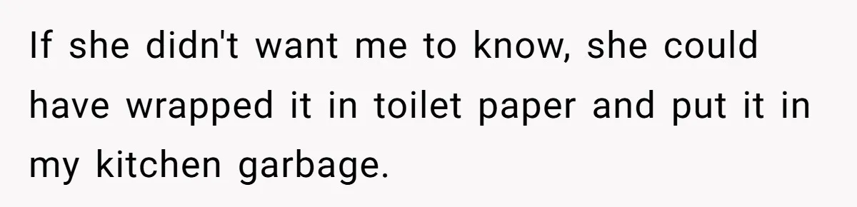 To Flush or Not to Flush: A Clogged Toilet Causes an Unexpected Relationship Rift If she didn't want me to know, she could have wrapped it in toilet paper and put it in my kitchen garbage.