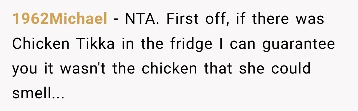 1962Michael − NTA. First off, if there was Chicken Tikka in the fridge I can guarantee you it wasn't the chicken that she could smell...