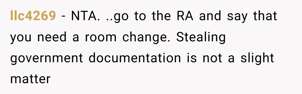 llc4269 − NTA. ..go to the RA and say that you need a room change. Stealing government documentation is not a slight matter