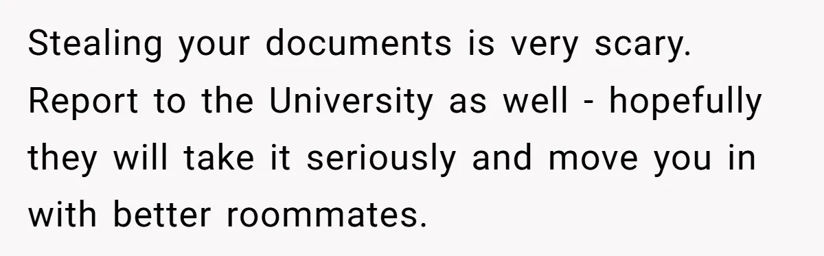 Stealing your documents is very scary. Report to the University as well - hopefully they will take it seriously and move you in with better roommates.