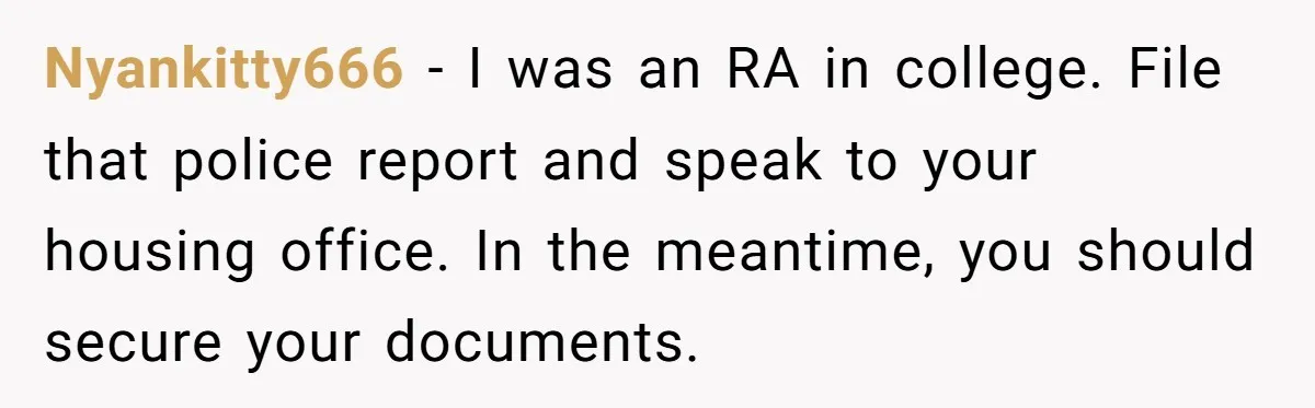 Nyankitty666 − I was an RA in college. File that police report and speak to your housing office. In the meantime, you should secure your documents.