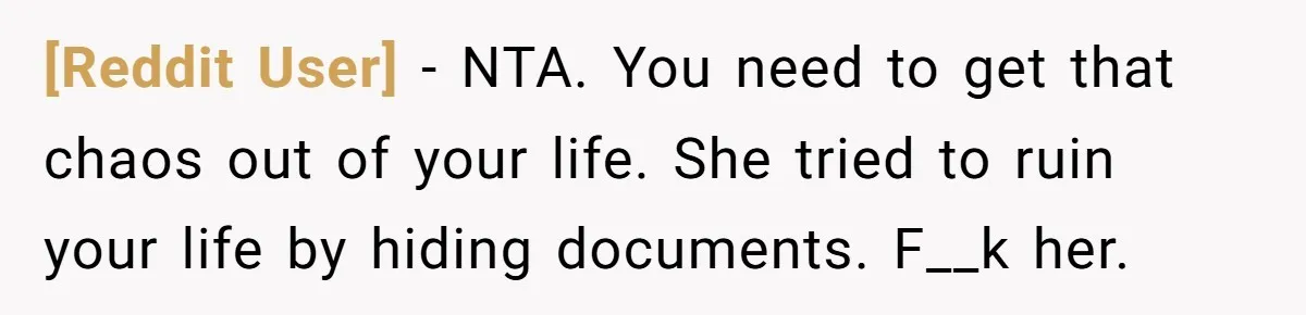 [Reddit User] − NTA. You need to get that chaos out of your life. She tried to ruin your life by hiding documents. F__k her.