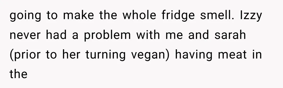 going to make the whole fridge smell. Izzy never had a problem with me and sarah (prior to her turning vegan) having meat in the