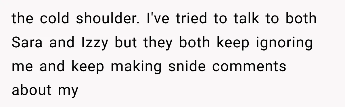 the cold shoulder. I've tried to talk to both Sara and Izzy but they both keep ignoring me and keep making snide comments about my