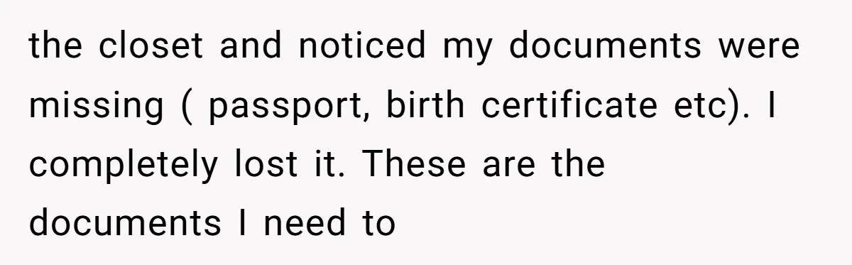 the closet and noticed my documents were missing ( passport, birth certificate etc). I completely lost it. These are the documents I need to
