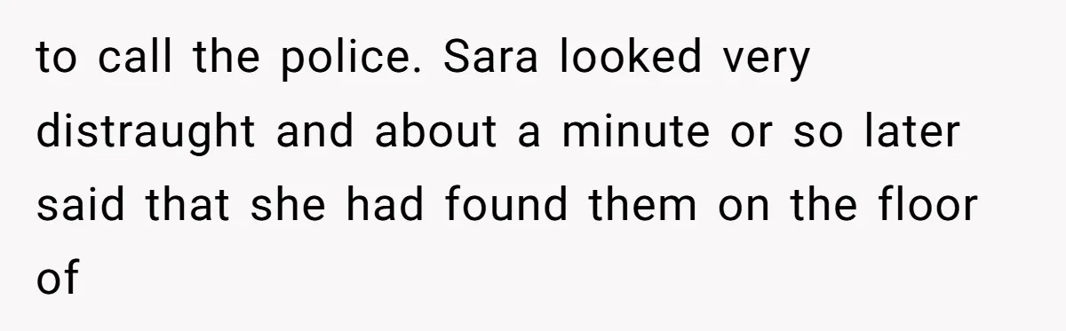 to call the police. Sara looked very distraught and about a minute or so later said that she had found them on the floor of