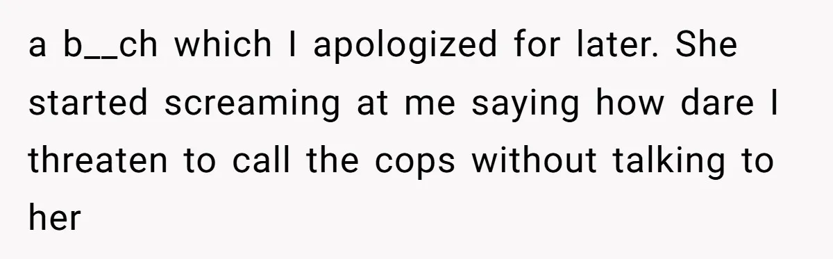 a b__ch which I apologized for later. She started screaming at me saying how dare I threaten to call the cops without talking to her
