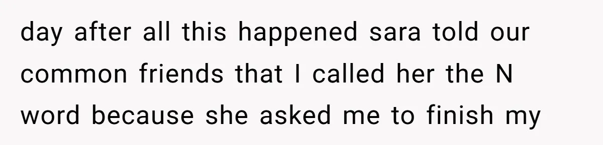 day after all this happened sara told our common friends that I called her the N word because she asked me to finish my