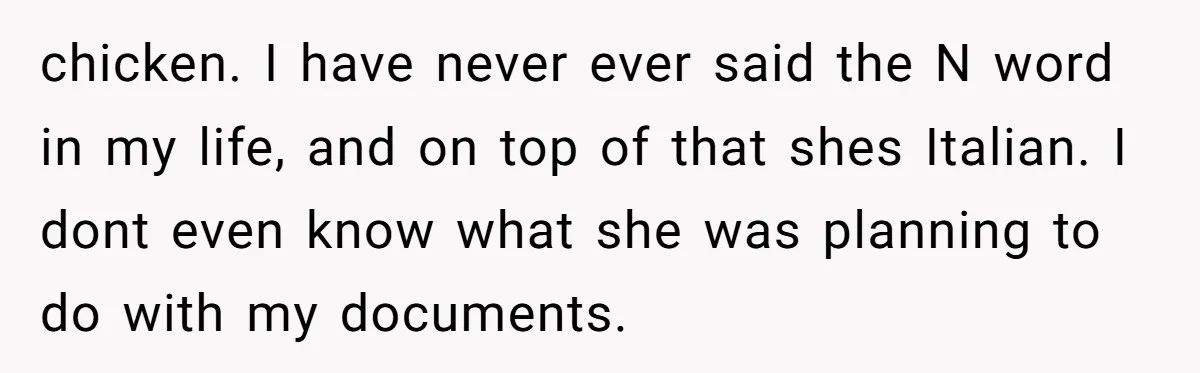 chicken. I have never ever said the N word in my life, and on top of that shes Italian. I dont even know what she was planning to do with...