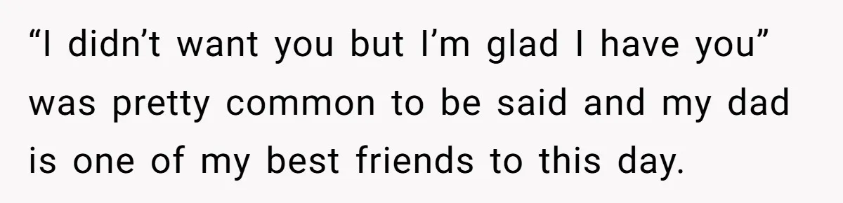 “I didn’t want you but I’m glad I have you” was pretty common to be said and my dad is one of my best friends to this day.