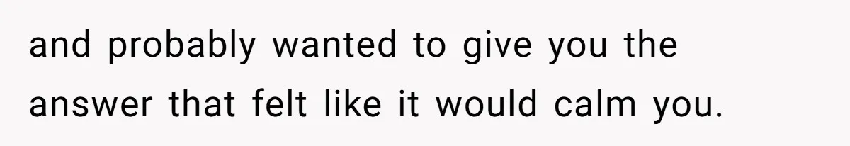 and probably wanted to give you the answer that felt like it would calm you.