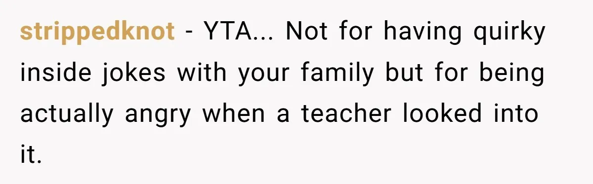 strippedknot − YTA... Not for having quirky inside jokes with your family but for being actually angry when a teacher looked into it.
