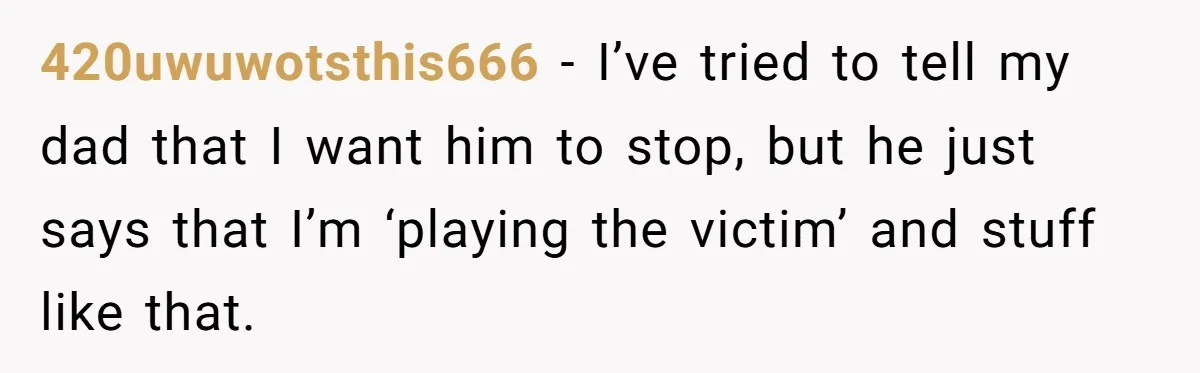 420uwuwotsthis666 − I’ve tried to tell my dad that I want him to stop, but he just says that I’m ‘playing the victim’ and stuff like that.