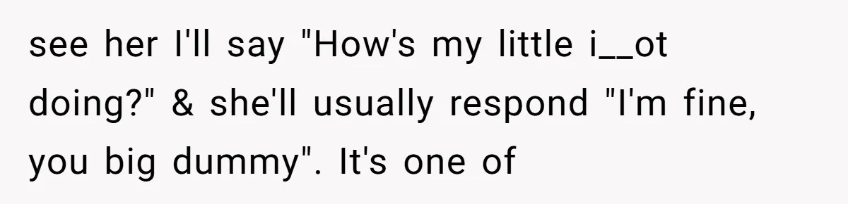 see her I'll say "How's my little i__ot doing?" & she'll usually respond "I'm fine, you big dummy". It's one of