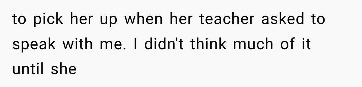 to pick her up when her teacher asked to speak with me. I didn't think much of it until she