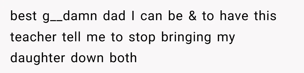 best g__damn dad I can be & to have this teacher tell me to stop bringing my daughter down both