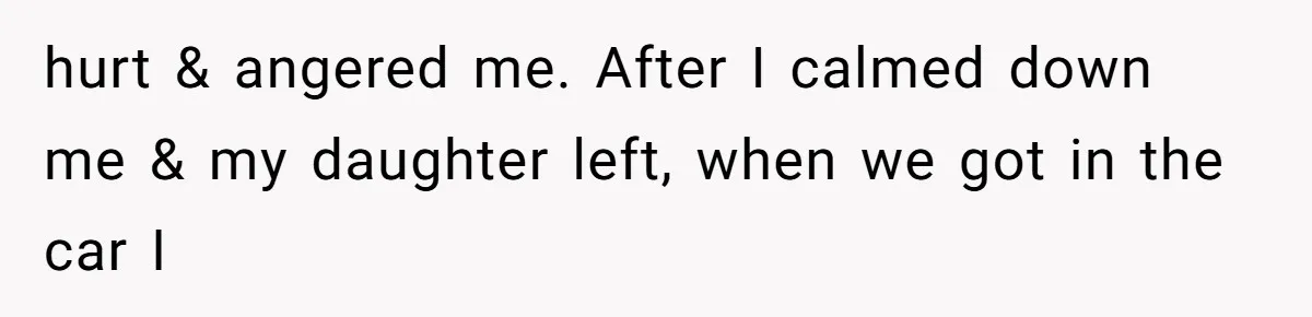hurt & angered me. After I calmed down me & my daughter left, when we got in the car I