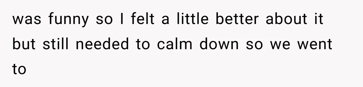 was funny so I felt a little better about it but still needed to calm down so we went to