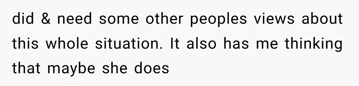 did & need some other peoples views about this whole situation. It also has me thinking that maybe she does