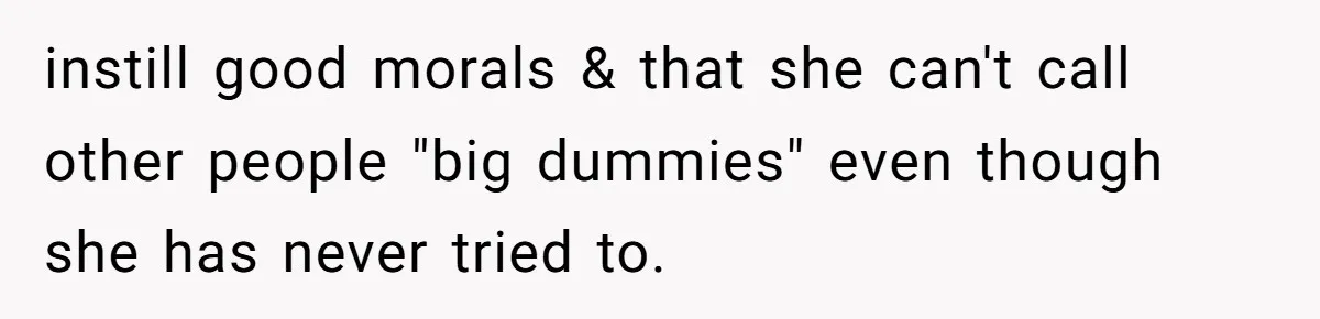 instill good morals & that she can't call other people "big dummies" even though she has never tried to.