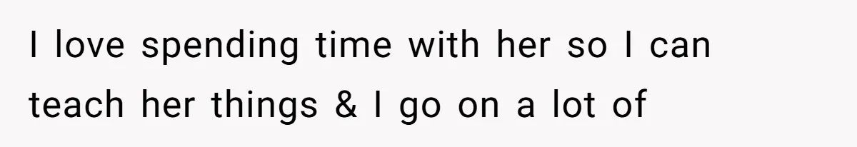 I love spending time with her so I can teach her things & I go on a lot of