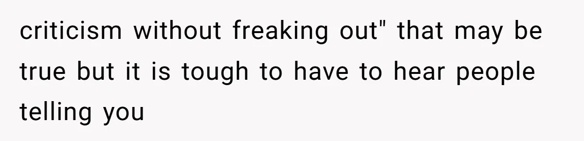 criticism without freaking out" that may be true but it is tough to have to hear people telling you