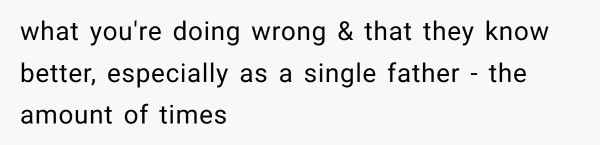 what you're doing wrong & that they know better, especially as a single father - the amount of times