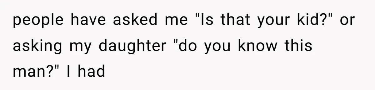 people have asked me "Is that your kid?" or asking my daughter "do you know this man?" I had