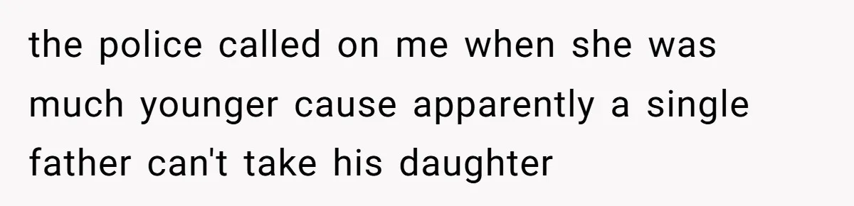 the police called on me when she was much younger cause apparently a single father can't take his daughter