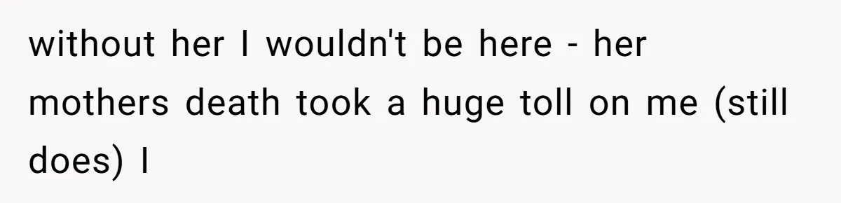 without her I wouldn't be here - her mothers death took a huge toll on me (still does) I