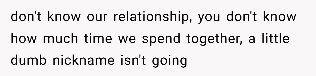 don't know our relationship, you don't know how much time we spend together, a little dumb nickname isn't going