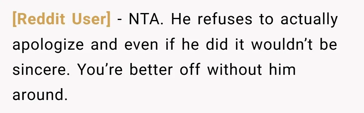 [Reddit User] − NTA. He refuses to actually apologize and even if he did it wouldn’t be sincere. You’re better off without him around.