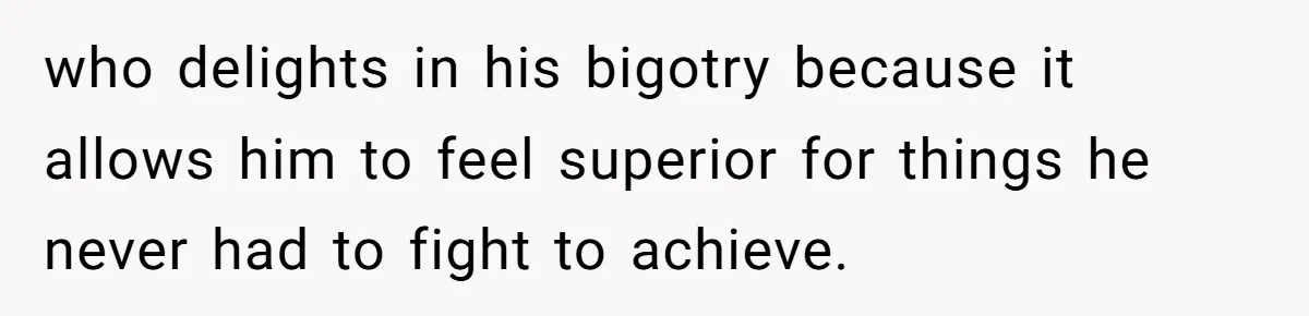 who delights in his bigotry because it allows him to feel superior for things he never had to fight to achieve.