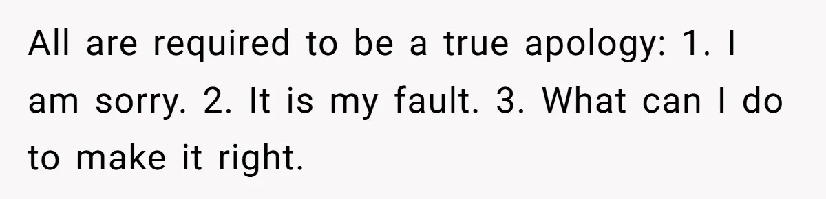 All are required to be a true apology: 1. I am sorry. 2. It is my fault. 3. What can I do to make it right.