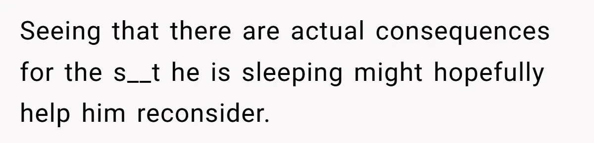 Seeing that there are actual consequences for the s__t he is sleeping might hopefully help him reconsider.