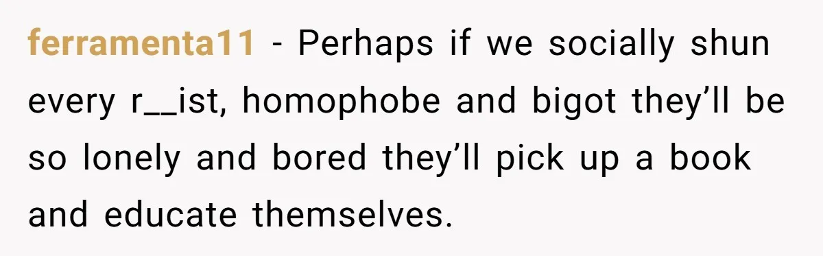 ferramenta11 − Perhaps if we socially shun every r__ist, homophobe and bigot they’ll be so lonely and bored they’ll pick up a book and educate themselves.