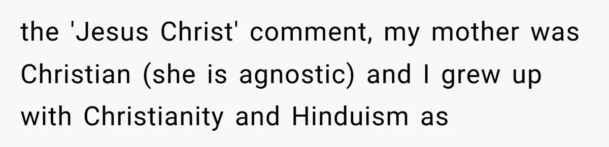 the 'Jesus Christ' comment, my mother was Christian (she is agnostic) and I grew up with Christianity and Hinduism as