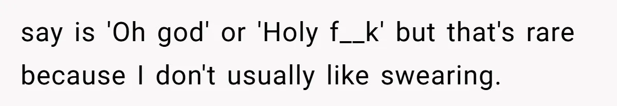 say is 'Oh god' or 'Holy f__k' but that's rare because I don't usually like swearing.