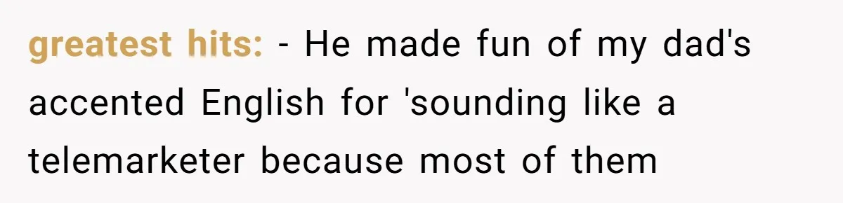 greatest hits: - He made fun of my dad's accented English for 'sounding like a telemarketer because most of them