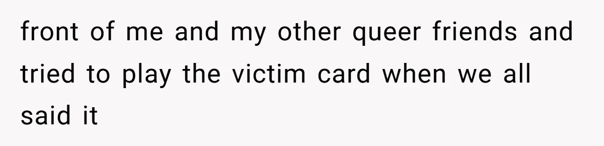 front of me and my other queer friends and tried to play the victim card when we all said it