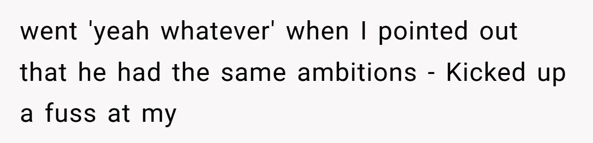went 'yeah whatever' when I pointed out that he had the same ambitions - Kicked up a fuss at my