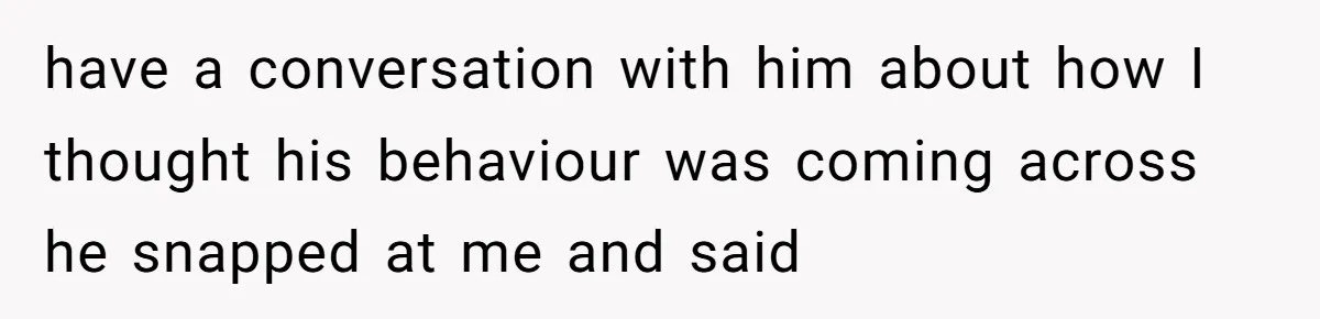 have a conversation with him about how I thought his behaviour was coming across he snapped at me and said
