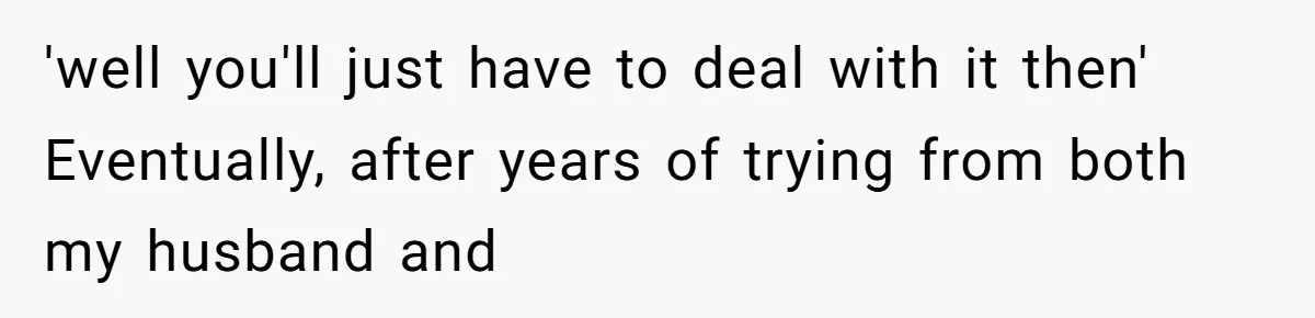 'well you'll just have to deal with it then' Eventually, after years of trying from both my husband and